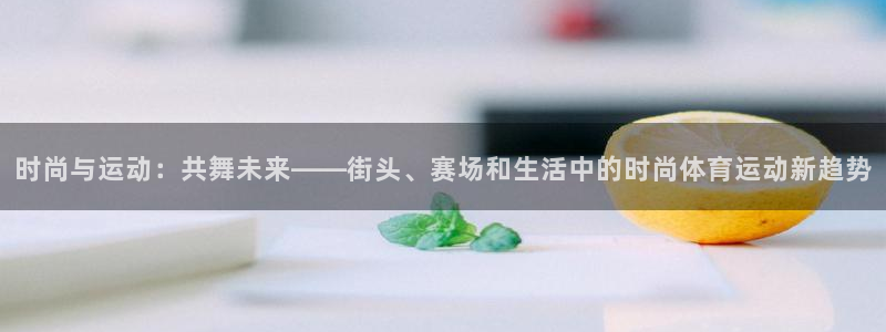 三亿体育网：时尚与运动：共舞未来——街头、赛场和生活中的时尚体育运动新趋势